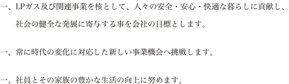 一、LPガス及び関連事業を核として、人々の安全・安心・快適な暮らしに貢献し、社会の健全な発展に寄与する事を会社の目標とします。一、常に時代の変化に対応した新しい事業機会へ挑戦します。一、社員とその家族の豊かな生活の向上に努めます。