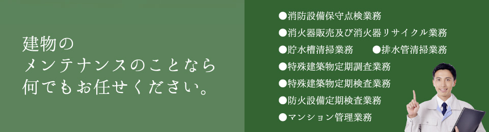 建物のメンテナンスのことなら何でもお任せください。消防設備保守点検業務、消火器販売及び消火器リサイクル業務、貯水槽清掃業務、排水管清掃業務、特殊建築物定期調査業務、特殊建築物定期検査業務、防火設備定期検査業務、マンション管理業務