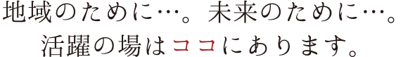 地域のために…。未来のために…。活躍の場はココにあります。